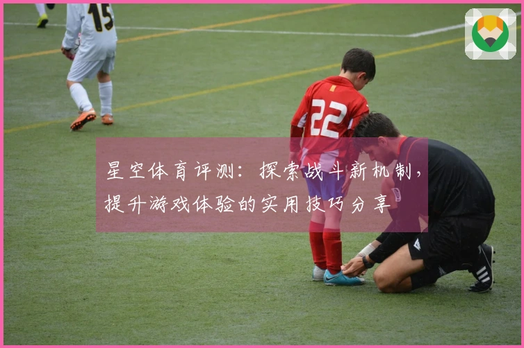 星空体育评测：探索战斗新机制，提升游戏体验的实用技巧分享